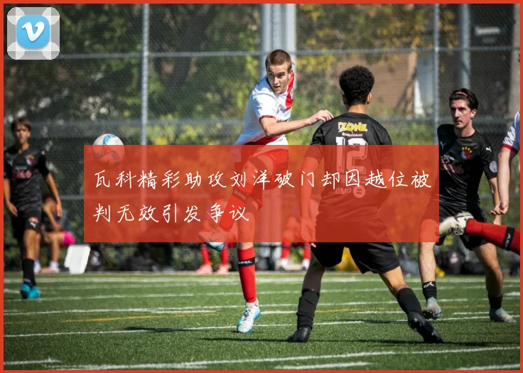 瓦科精彩助攻刘洋破门却因越位被判无效引发争议
